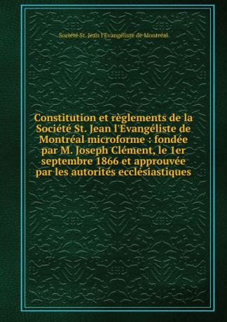 Constitution et reglements de la Societe St. Jean l.Evangeliste de Montreal microforme : fondee par M. Joseph Clement, le 1er septembre 1866 et approuvee par les autorites ecclesiastiques