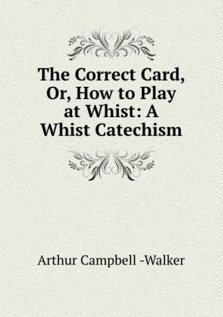 Arthur Campbell Walker The Correct Card, Or, How to Play at Whist: A Whist Catechism