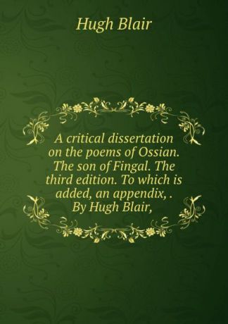 Hugh Blair A critical dissertation on the poems of Ossian. The son of Fingal. The third edition. To which is added, an appendix, . By Hugh Blair,