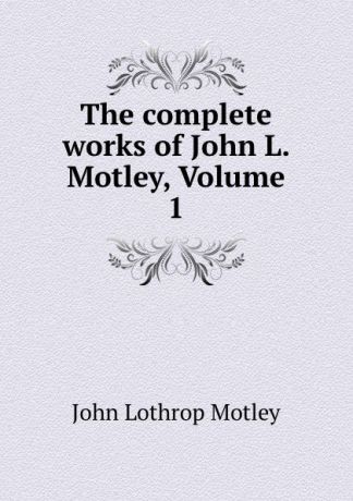 John Lothrop Motley The complete works of John L. Motley, Volume 1