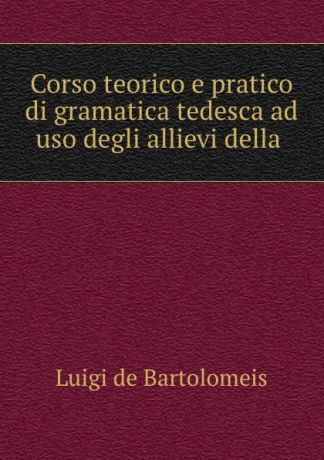 Luigi de Bartolomeis Corso teorico e pratico di gramatica tedesca ad uso degli allievi della .