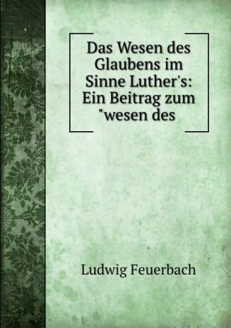 Л.А. фон Фейербах Das Wesen des Glaubens im Sinne Luther.s: Ein Beitrag zum"wesen des .
