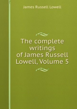 James Russell Lowell The complete writings of James Russell Lowell, Volume 5
