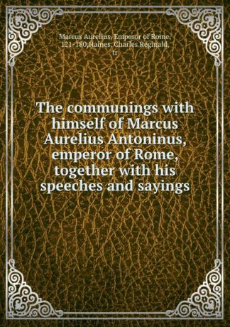 Marcus Aurelius The communings with himself of Marcus Aurelius Antoninus, emperor of Rome, together with his speeches and sayings