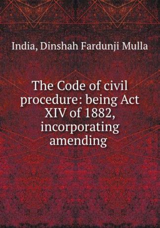 Dinshah Fardunji Mulla India The Code of civil procedure: being Act XIV of 1882, incorporating amending .