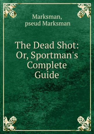 Marksman The Dead Shot: Or, Sportman.s Complete Guide