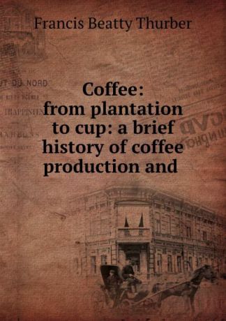 Francis Beatty Thurber Coffee: from plantation to cup: a brief history of coffee production and .