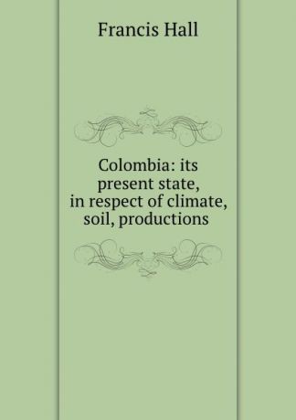 Francis Hall Colombia: its present state, in respect of climate, soil, productions .