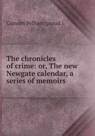 Camden Pelham The chronicles of crime: or, The new Newgate calendar, a series of memoirs .