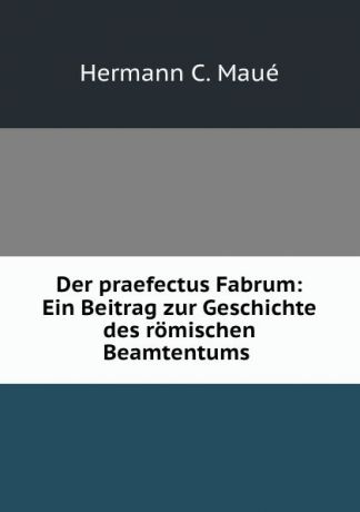 Hermann C. Maué Der praefectus Fabrum: Ein Beitrag zur Geschichte des romischen Beamtentums .