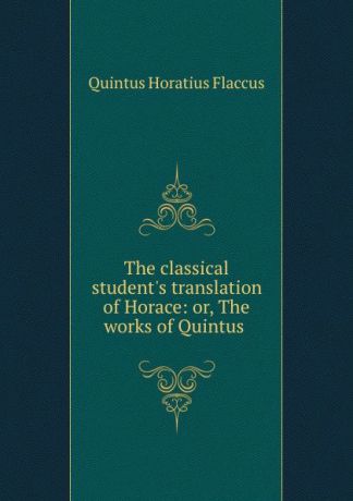 Quintus Horatius Flaccus The classical student.s translation of Horace: or, The works of Quintus .