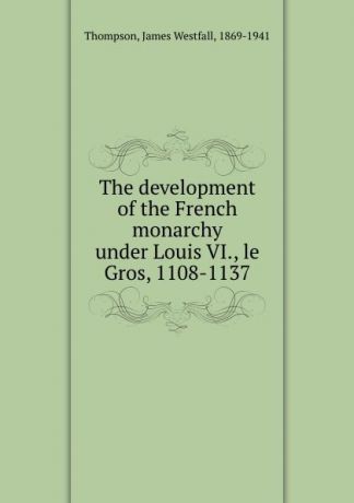 James Westfall Thompson The development of the French monarchy under Louis VI., le Gros, 1108-1137
