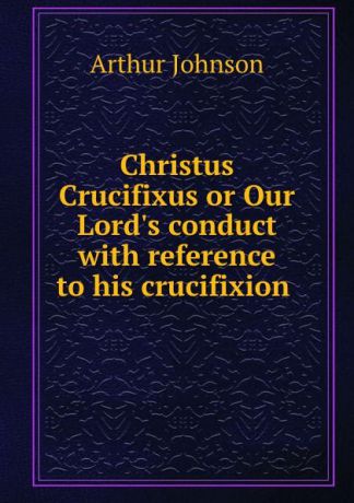 Arthur Johnson Christus Crucifixus or Our Lord.s conduct with reference to his crucifixion .