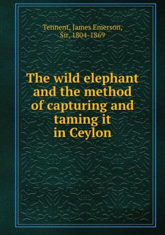 James Emerson Tennent The wild elephant and the method of capturing and taming it in Ceylon