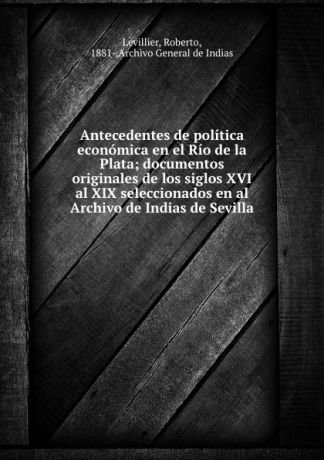 Roberto Levillier Antecedentes de politica economica en el Rio de la Plata; documentos originales de los siglos XVI al XIX seleccionados en al Archivo de Indias de Sevilla