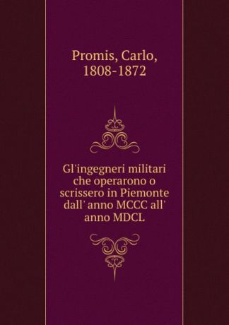 Carlo Promis Gl.ingegneri militari che operarono o scrissero in Piemonte dall. anno MCCC all. anno MDCL