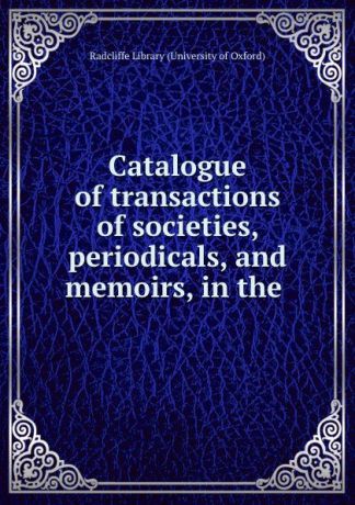 Radcliffe Library University of Oxford Catalogue of transactions of societies, periodicals, and memoirs, in the .