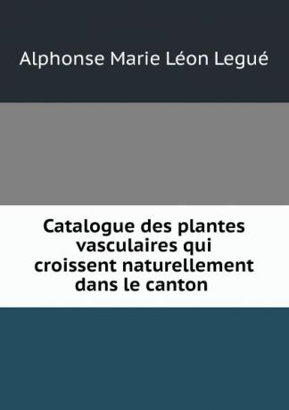 Alphonse Marie Léon Legué Catalogue des plantes vasculaires qui croissent naturellement dans le canton .