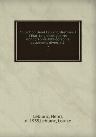 Henri Leblanc Collection Henri Leblanc, destinee a l.Etat. La grande guerre: iconographie, bibliographie, documents divers. t.1-. 3