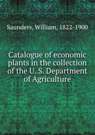 William Saunders Catalogue of economic plants in the collection of the U. S. Department of Agriculture