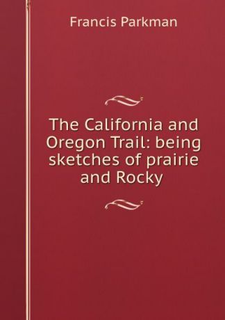 Francis Parkman The California and Oregon Trail: being sketches of prairie and Rocky .