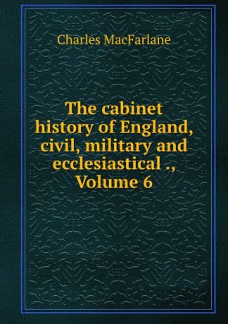 Charles MacFarlane The cabinet history of England, civil, military and ecclesiastical ., Volume 6