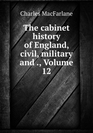 Charles MacFarlane The cabinet history of England, civil, military and ., Volume 12