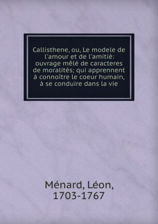Léon Ménard Callisthene, ou, Le modele de l.amour et de l.amitie: ouvrage mele de caracteres . de moralites; qui apprennent a connoitre le coeur humain, . a se conduire dans la vie