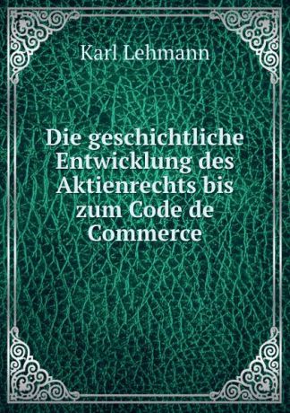 Karl Lehmann Die geschichtliche Entwicklung des Aktienrechts bis zum Code de Commerce