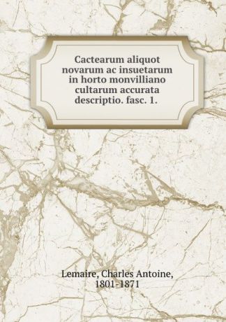 Charles Antoine Lemaire Cactearum aliquot novarum ac insuetarum in horto monvilliano cultarum accurata descriptio. fasc. 1.