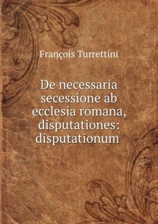 François Turrettini De necessaria secessione ab ecclesia romana, disputationes: disputationum .