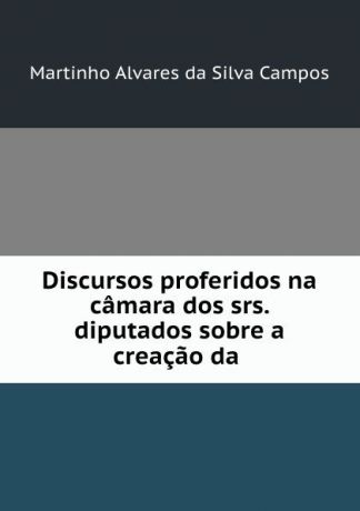Martinho Alvares da Silva Campos Discursos proferidos na camara dos srs. diputados sobre a creacao da .