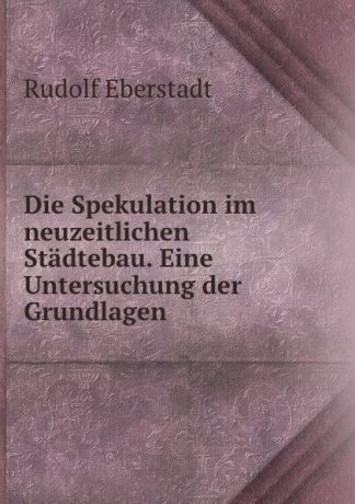 Rudolf Eberstadt Die Spekulation im neuzeitlichen Stadtebau. Eine Untersuchung der Grundlagen .