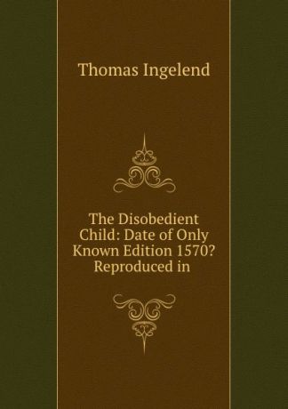 Thomas Ingelend The Disobedient Child: Date of Only Known Edition 1570. Reproduced in .