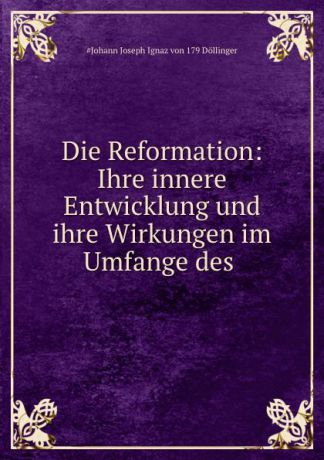 Johann Joseph Ignaz von Döllinger Die Reformation: Ihre innere Entwicklung und ihre Wirkungen im Umfange des .
