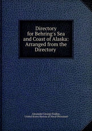 Alexander George Findlay Directory for Behring.s Sea and Coast of Alaska: Arranged from the Directory .