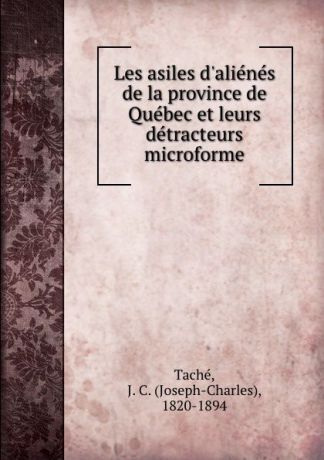 Joseph-Charles Taché Les asiles d.alienes de la province de Quebec et leurs detracteurs microforme