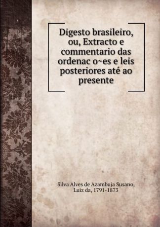 Luiz da Silva Alves de Azambuja Susano Digesto brasileiro, ou, Extracto e commentario das ordenacoes e leis posteriores ate ao presente