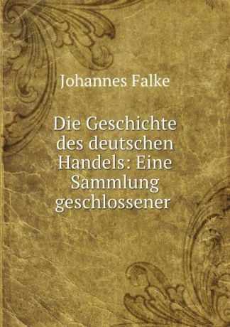 Johannes Falke Die Geschichte des deutschen Handels: Eine Sammlung geschlossener .