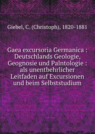 Christoph Giebel Gaea excursoria Germanica : Deutschlands Geologie, Geognosie und Palntologie : als unentbehrlicher Leitfaden auf Excursionen und beim Selbststudium