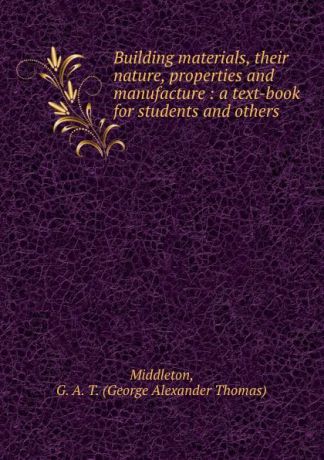 George Alexander Thomas Middleton Building materials, their nature, properties and manufacture : a text-book for students and others