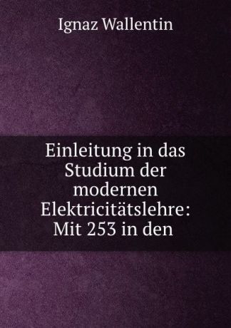 Ignaz Wallentin Einleitung in das Studium der modernen Elektricitatslehre: Mit 253 in den .