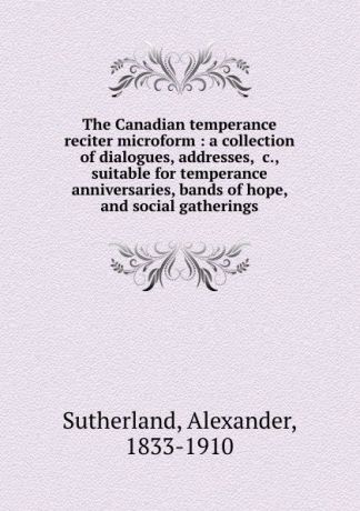 Alexander Sutherland The Canadian temperance reciter microform : a collection of dialogues, addresses, .c., suitable for temperance anniversaries, bands of hope, and social gatherings