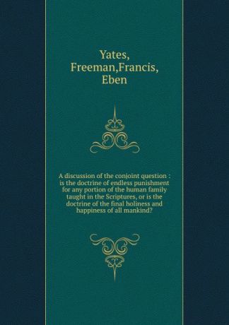 Freeman Yates A discussion of the conjoint question : is the doctrine of endless punishment for any portion of the human family taught in the Scriptures, or is the doctrine of the final holiness and happiness of all mankind.