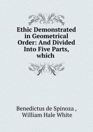 Benedictus de Spinoza Ethic Demonstrated in Geometrical Order: And Divided Into Five Parts, which .