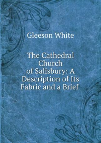 Gleeson White The Cathedral Church of Salisbury: A Description of Its Fabric and a Brief .
