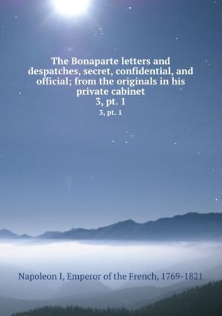 Napoleon I The Bonaparte letters and despatches, secret, confidential, and official; from the originals in his private cabinet. 3, pt. 1