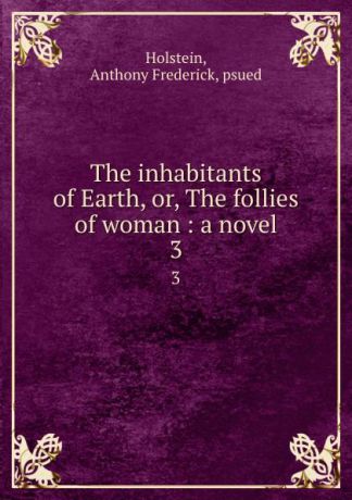 Anthony Frederick Holstein The inhabitants of Earth, or, The follies of woman : a novel. 3