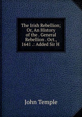 John Temple The Irish Rebellion; Or, An History of the . General Rebellion . Oct., 1641 .: Added Sir H .