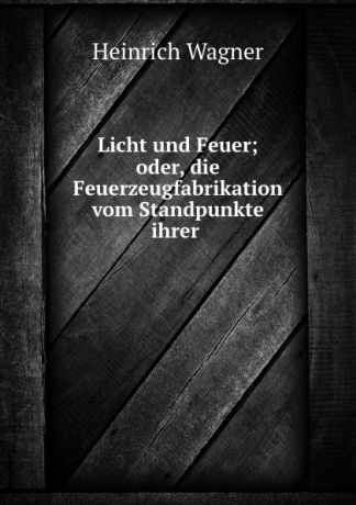 Heinrich Wagner Licht und Feuer; oder, die Feuerzeugfabrikation vom Standpunkte ihrer .